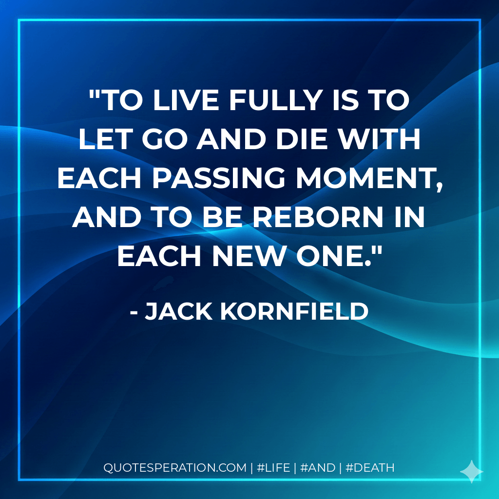 To live fully is to let go and die with each passing moment, and to be reborn in each new one. - Jack Kornfield