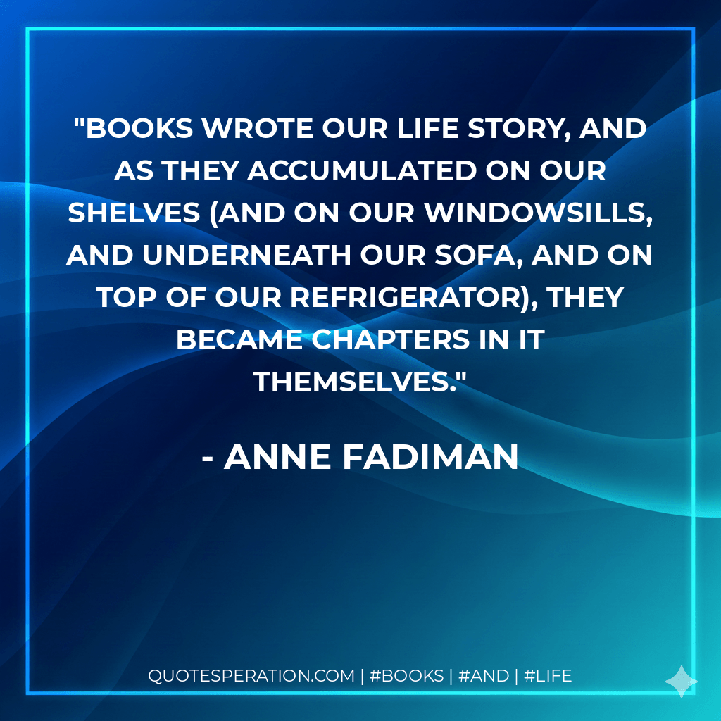 Books wrote our life story, and as they accumulated on our shelves (and on our windowsills, and underneath our sofa, and on top of our refrigerator), they became chapters in it themselves. - Anne Fadiman