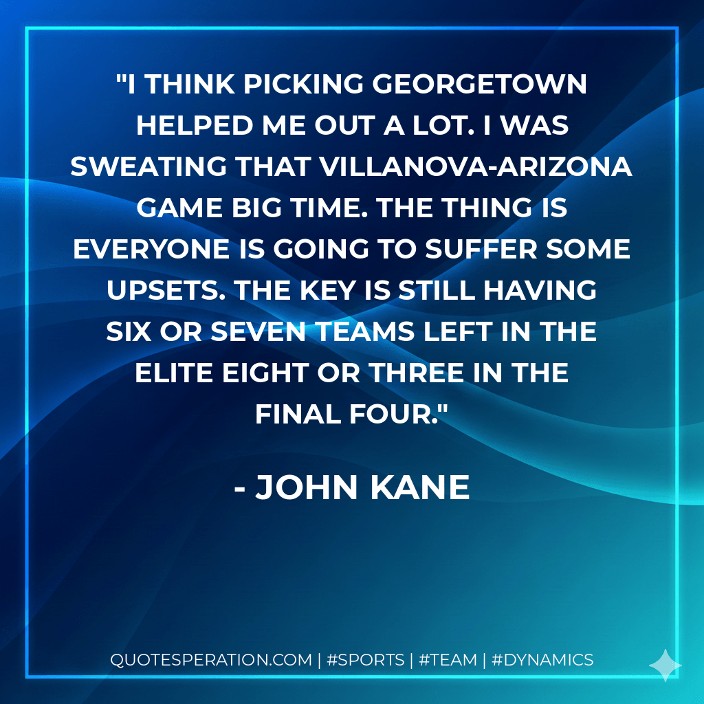 I think picking Georgetown helped me out a lot. I was sweating that Villanova-Arizona game big time. The thing is everyone is going to suffer some upsets. The key is still having six or seven teams left in the elite eight or three in the Final Four. - John Kane
