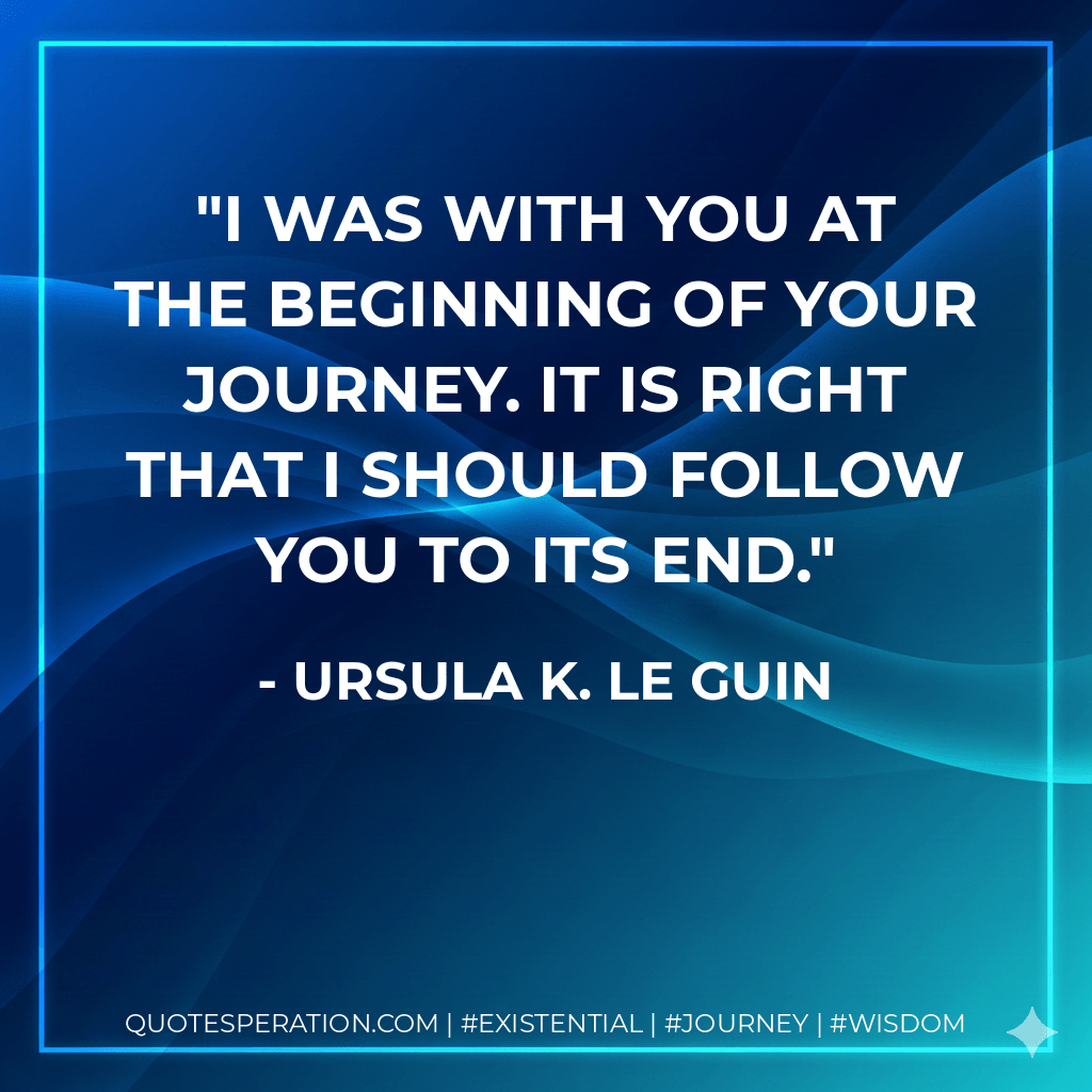 I was with you at the beginning of your journey. It is right that I should follow you to its end. - Ursula K. Le Guin