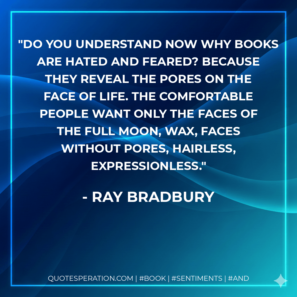 Do you understand now why books are hated and feared? Because they reveal the pores on the face of life. The comfortable people want only the faces of the full moon, wax, faces without pores, hairless, expressionless. - Ray Bradbury