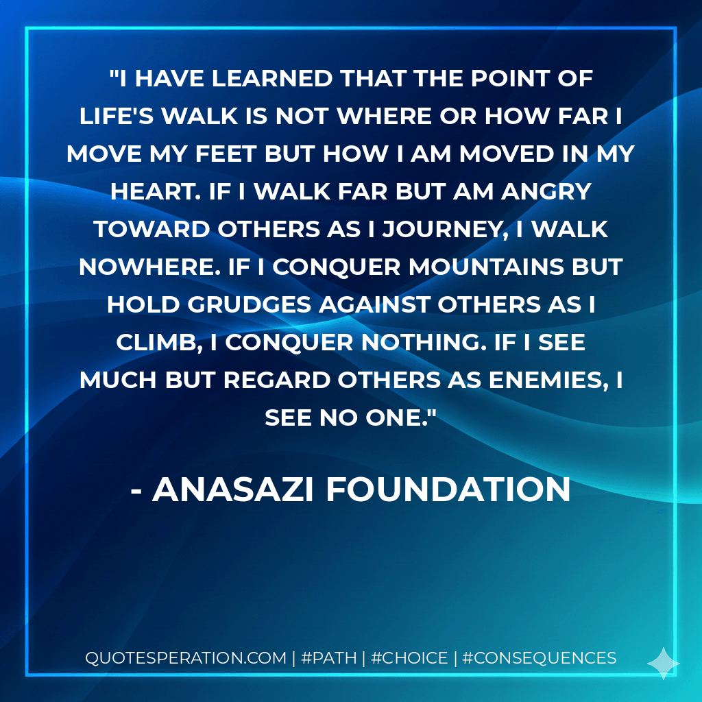 I have learned that the point of life's walk is not where or how far I move my feet but how I am moved in my heart. If I walk far but am angry toward others as I journey, I walk nowhere. If I conquer mountains but hold grudges against others as I climb, I conquer nothing. If I see much but regard others as enemies, I see no one. - Anasazi Foundation