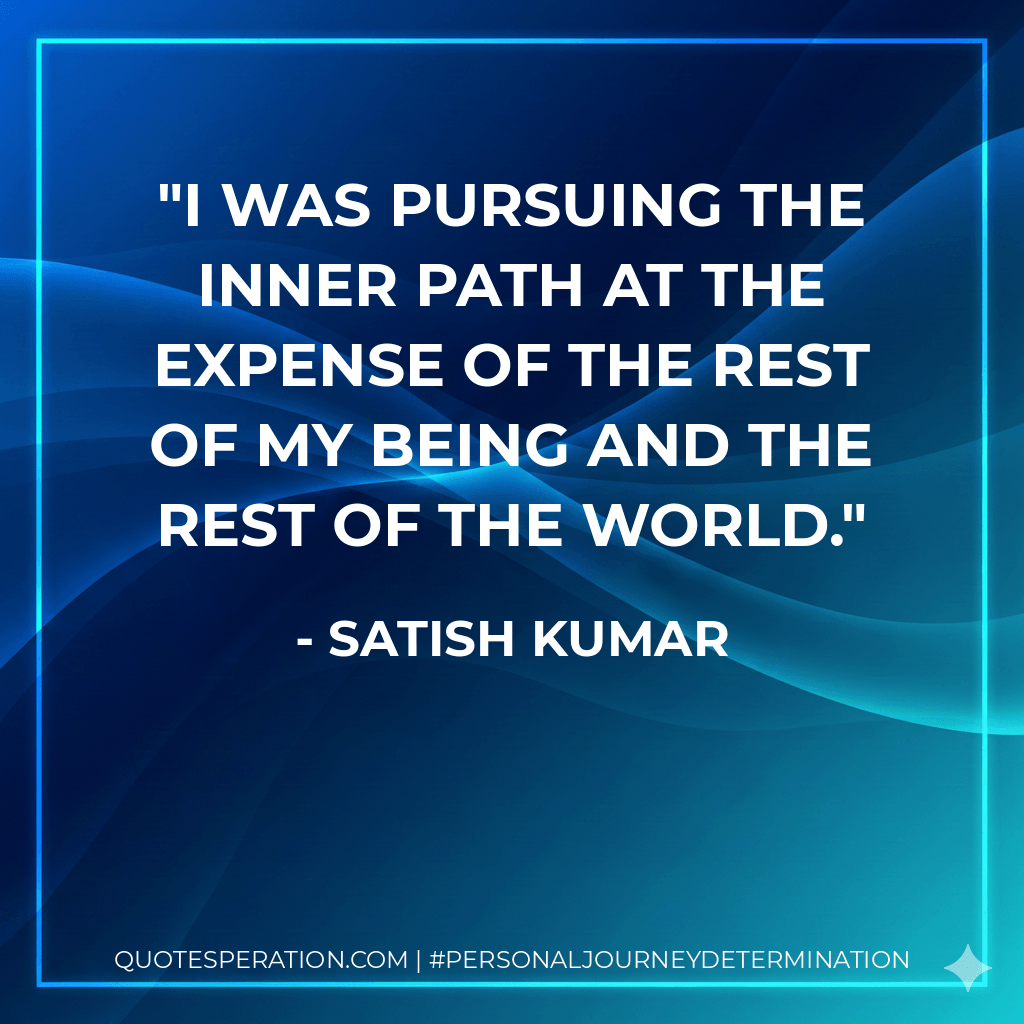 I was pursuing the inner path at the expense of the rest of my being and the rest of the world. - Satish Kumar