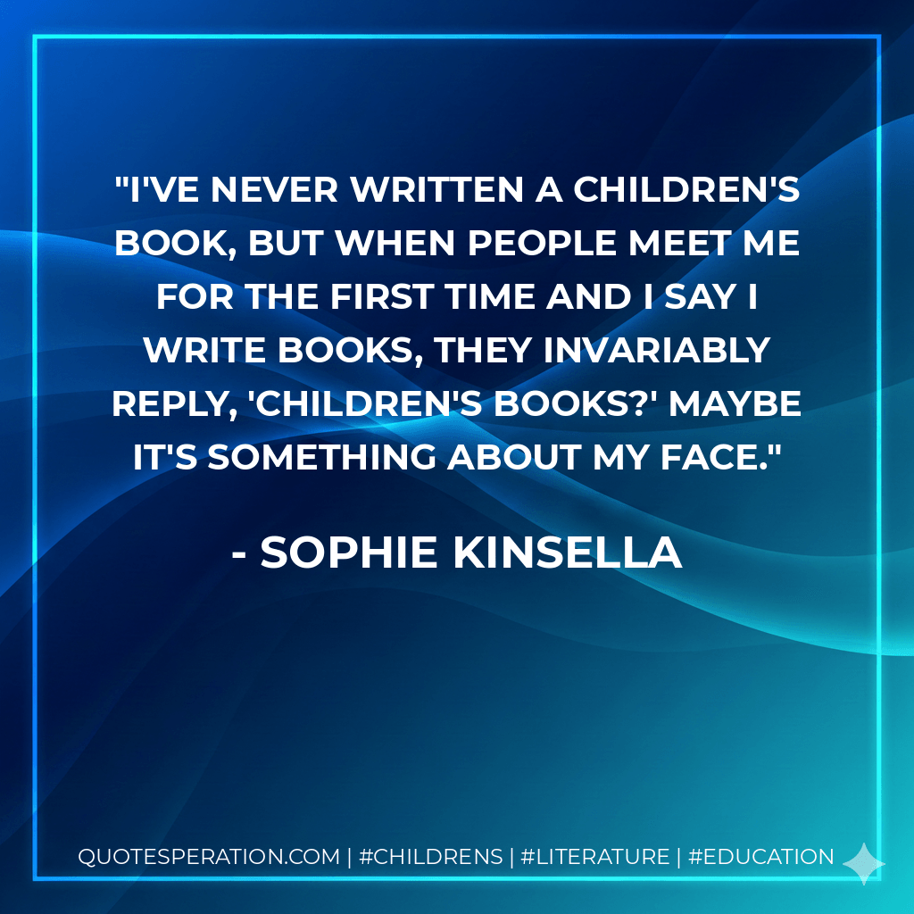 I've never written a children's book, but when people meet me for the first time and I say I write books, they invariably reply, 'Children's books?' Maybe it's something about my face. - Sophie Kinsella
