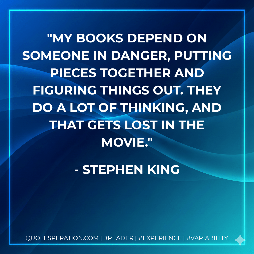 My books depend on someone in danger, putting pieces together and figuring things out. They do a lot of thinking, and that gets lost in the movie. - Stephen King