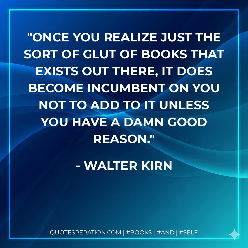 Once you realize just the sort of glut of books that exists out there, it does become incumbent on you not to add to it unless you have a damn good reason. - Walter Kirn