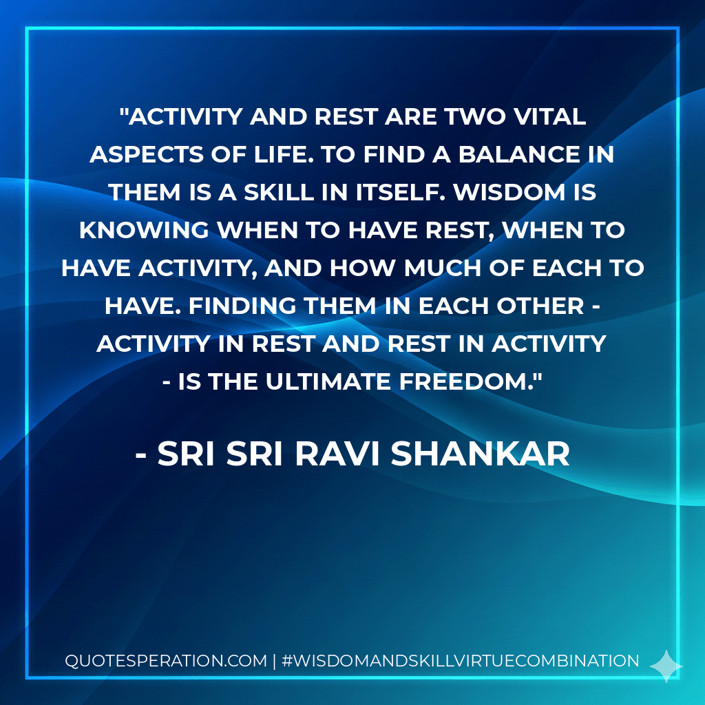 Activity and rest are two vital aspects of life. To find a balance in them is a skill in itself. Wisdom is knowing when to have rest, when to have activity, and how much of each to have. Finding them in each other - activity in rest and rest in activity - is the ultimate freedom. - Sri Sri Ravi Shankar