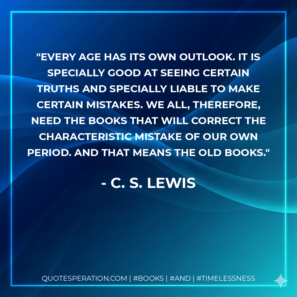 Every age has its own outlook. It is specially good at seeing certain truths and specially liable to make certain mistakes. We all, therefore, need the books that will correct the characteristic mistake of our own period. And that means the old books. - C. S. Lewis