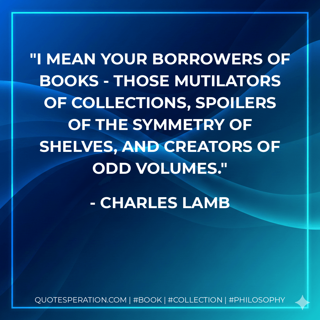 I mean your borrowers of books - those mutilators of collections, spoilers of the symmetry of shelves, and creators of odd volumes. - Charles Lamb