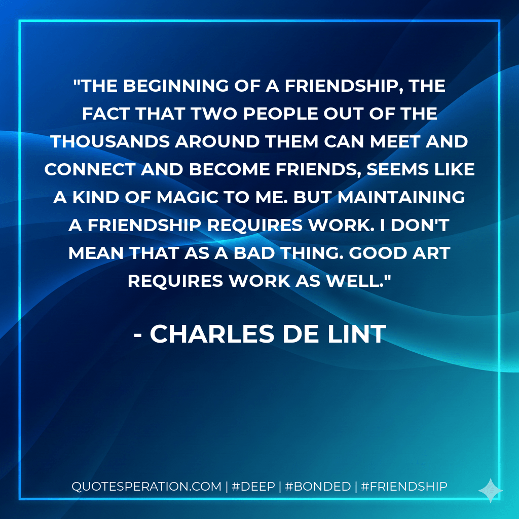 The beginning of a friendship, the fact that two people out of the thousands around them can meet and connect and become friends, seems like a kind of magic to me. But maintaining a friendship requires work. I don't mean that as a bad thing. Good art requires work as well. - Charles de Lint