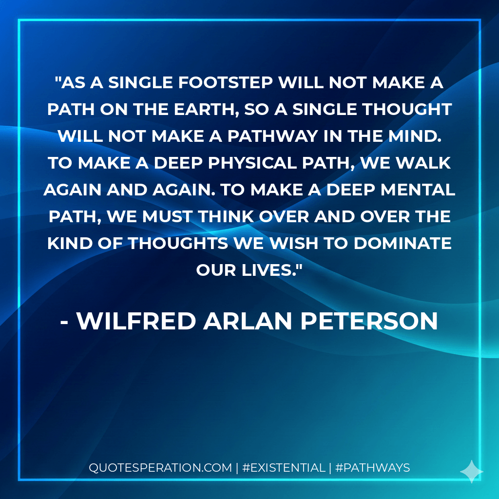 As a single footstep will not make a path on the earth, so a single thought will not make a pathway in the mind. To make a deep physical path, we walk again and again. To make a deep mental path, we must think over and over the kind of thoughts we wish to dominate our lives. - Wilfred Arlan Peterson