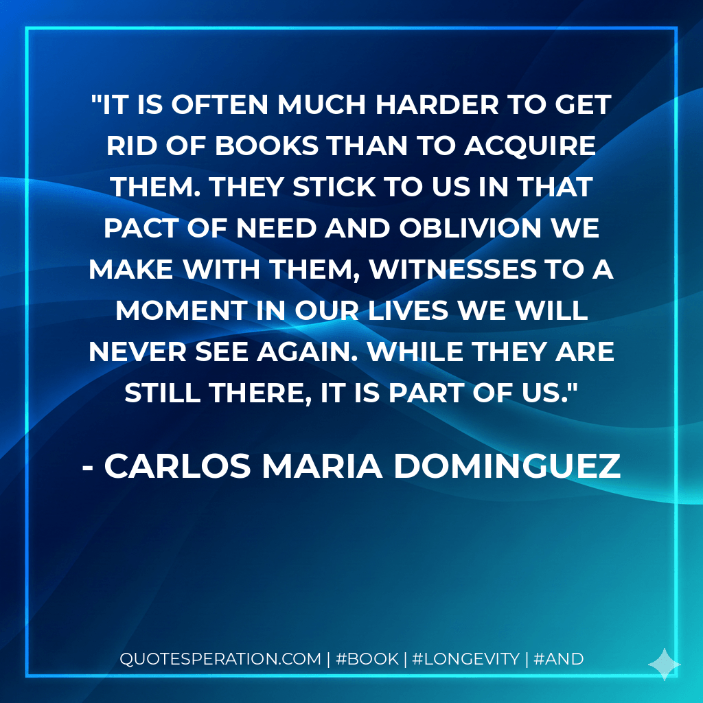 It is often much harder to get rid of books than to acquire them. They stick to us in that pact of need and oblivion we make with them, witnesses to a moment in our lives we will never see again. While they are still there, it is part of us. - Carlos Maria Dominguez