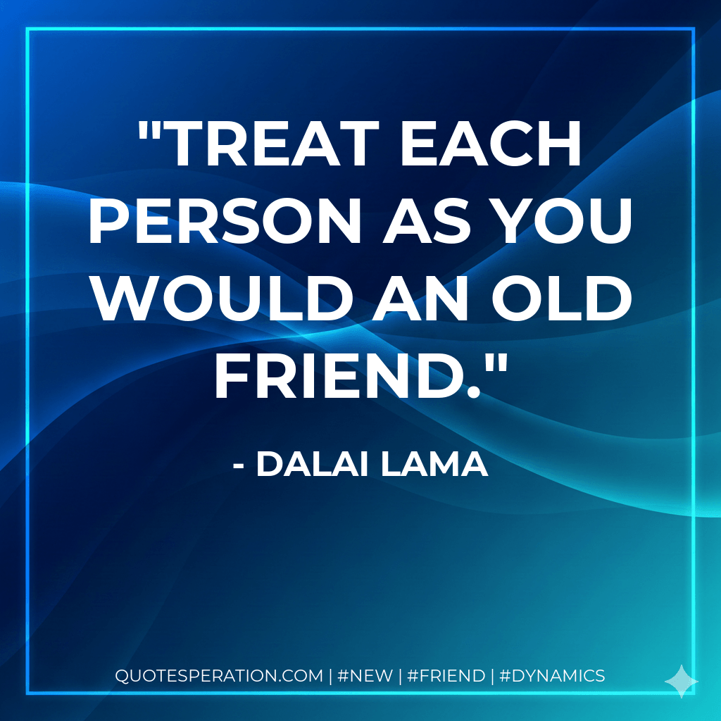 Treat each person as you would an old friend. - Dalai Lama