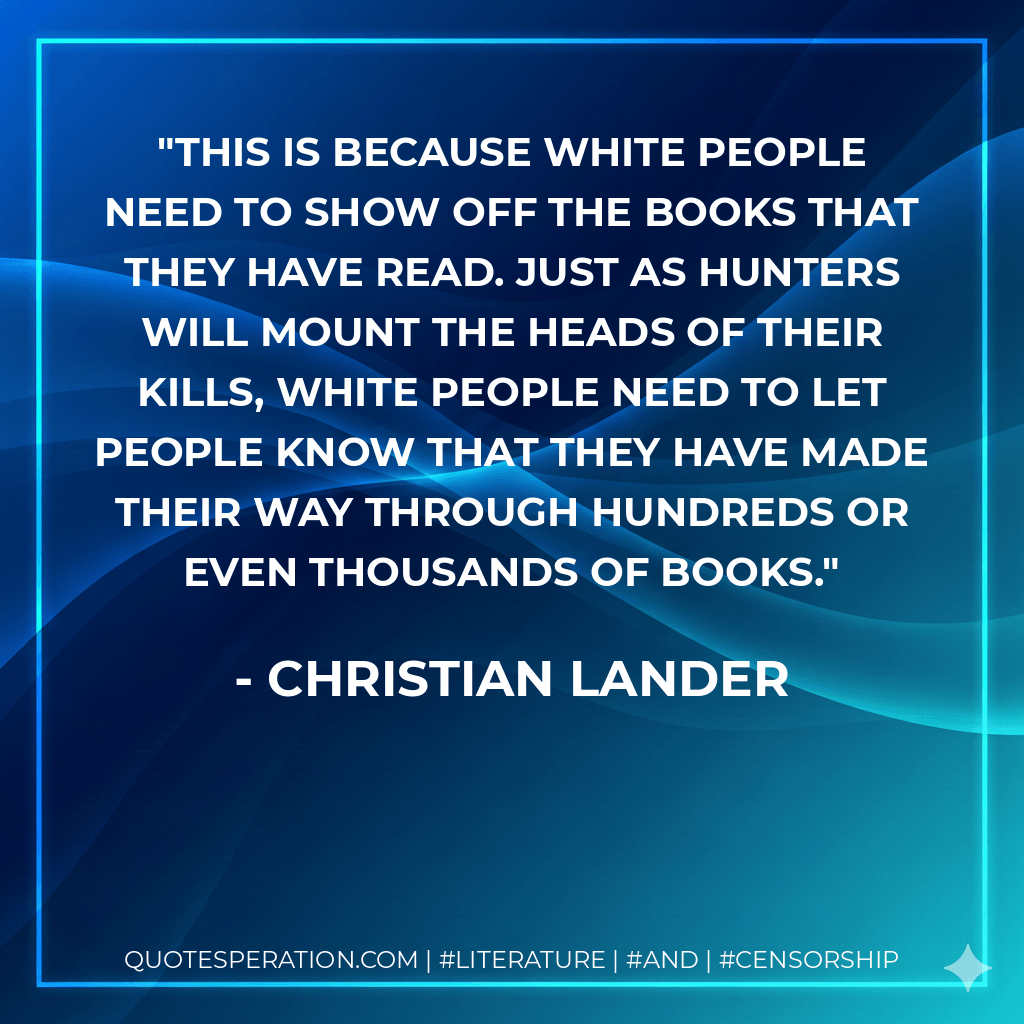 This is because white people need to show off the books that they have read. Just as hunters will mount the heads of their kills, white people need to let people know that they have made their way through hundreds or even thousands of books. - Christian Lander