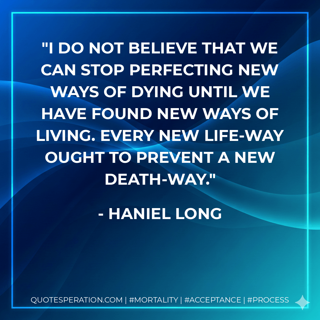 I do not believe that we can stop perfecting new ways of dying until we have found new ways of living. Every new life-way ought to prevent a new death-way. - Haniel Long