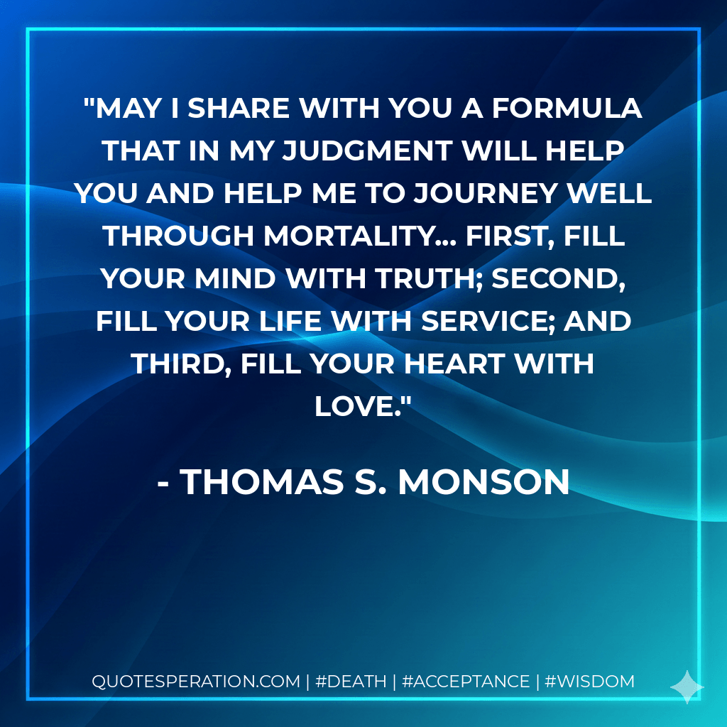 May I share with you a formula that in my judgment will help you and help me to journey well through mortality... First, fill your mind with truth; second, fill your life with service; and third, fill your heart with love. - Thomas S. Monson