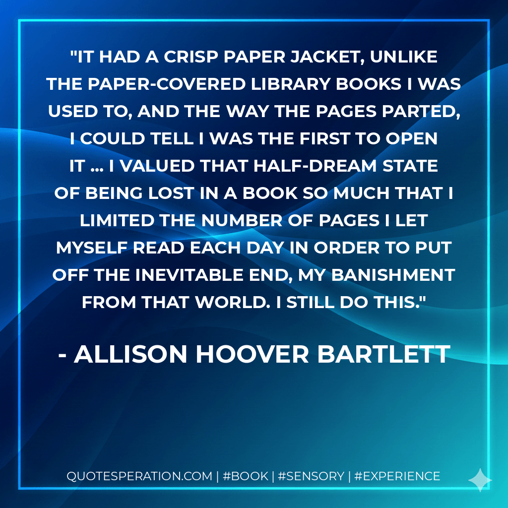 It had a crisp paper jacket, unlike the paper-covered library books I was used to, and the way the pages parted, I could tell I was the first to open it ... I valued that half-dream state of being lost in a book so much that I limited the number of pages I let myself read each day in order to put off the inevitable end, my banishment from that world. I still do this. - Allison Hoover Bartlett
