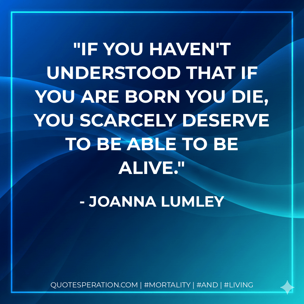 If you haven't understood that if you are born you die, you scarcely deserve to be able to be alive. - Joanna Lumley