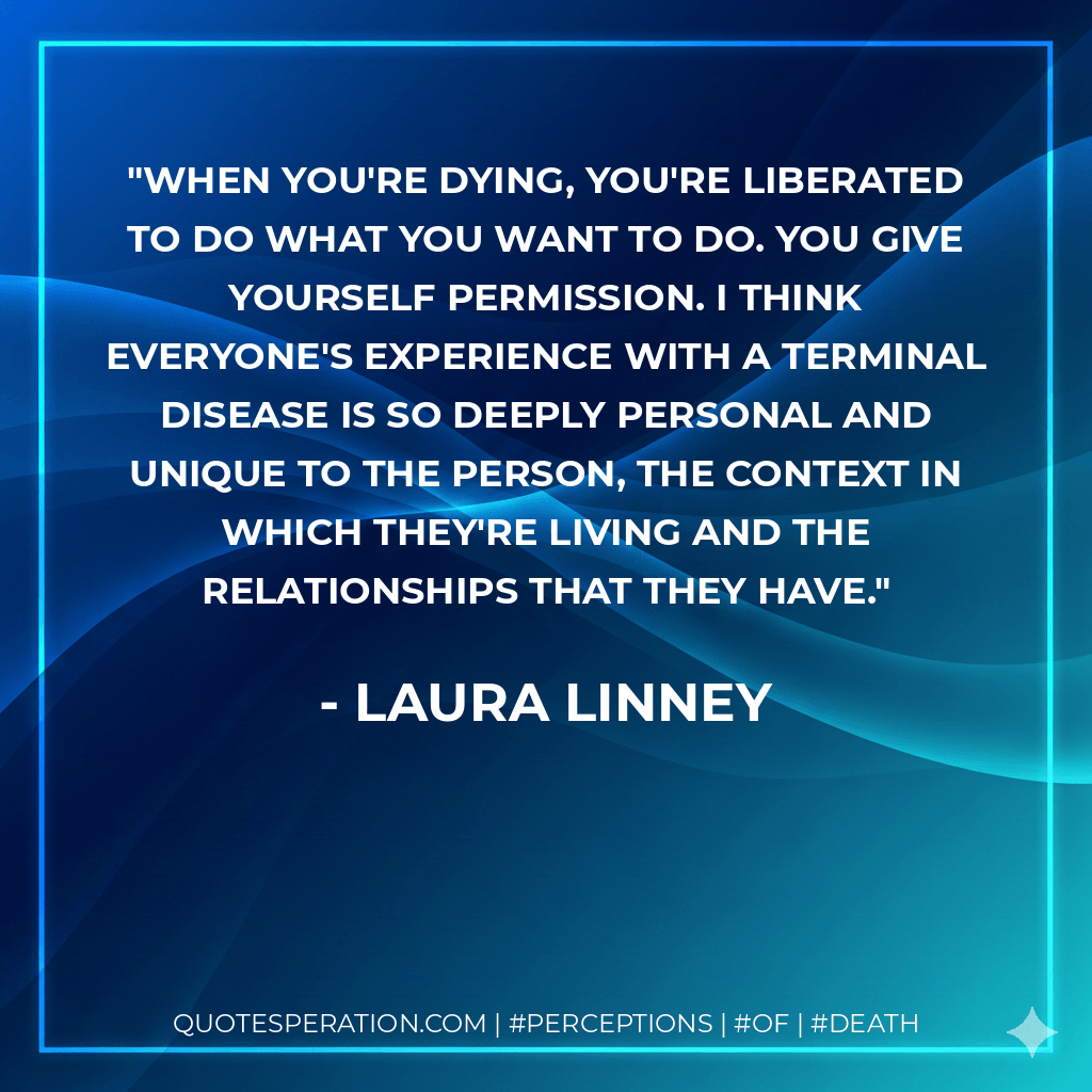 When you're dying, you're liberated to do what you want to do. You give yourself permission. I think everyone's experience with a terminal disease is so deeply personal and unique to the person, the context in which they're living and the relationships that they have. - Laura Linney