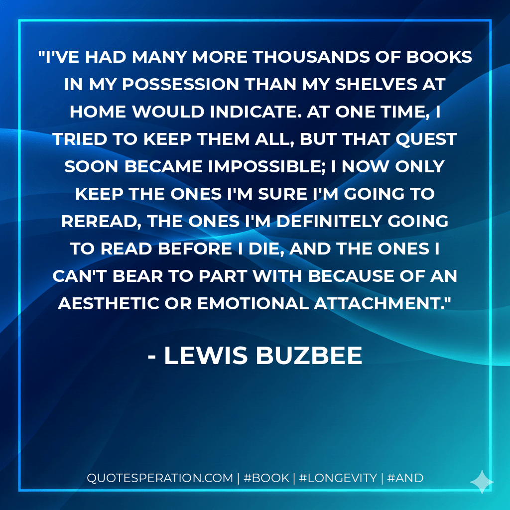 I've had many more thousands of books in my possession than my shelves at home would indicate. At one time, I tried to keep them all, but that quest soon became impossible; I now only keep the ones I'm sure I'm going to reread, the ones I'm definitely going to read before I die, and the ones I can't bear to part with because of an aesthetic or emotional attachment. - Lewis Buzbee