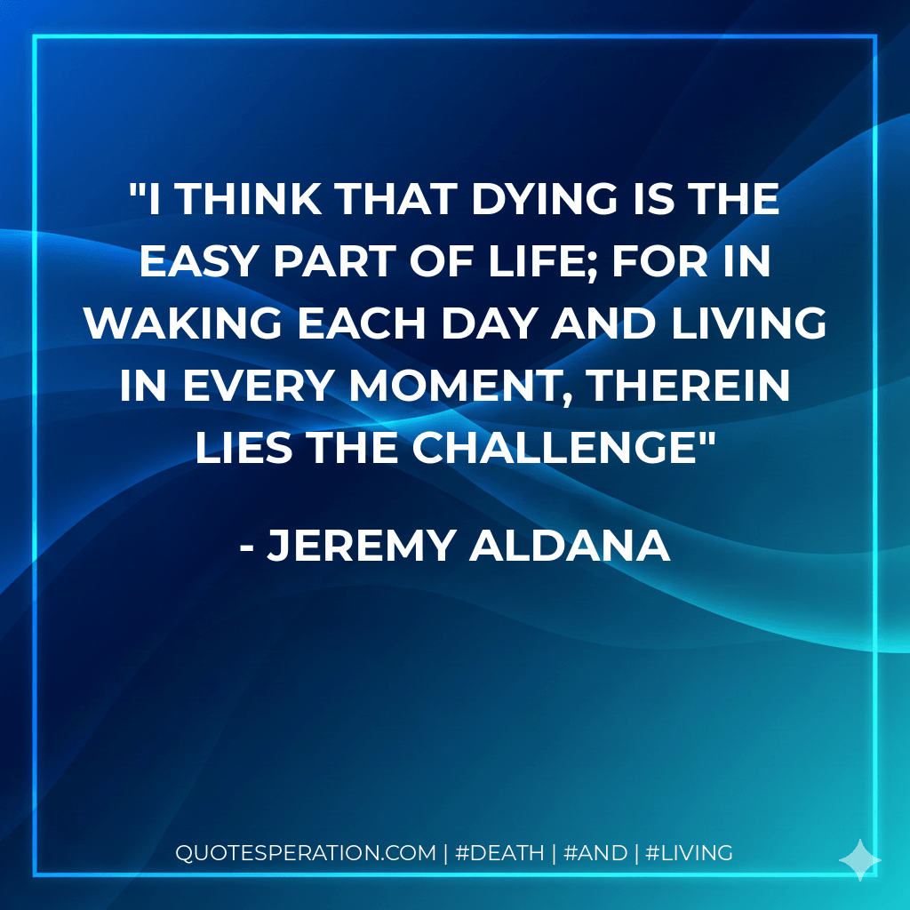 I think that dying is the easy part of life; for in waking each day and living in every moment, therein lies the challenge - Jeremy Aldana