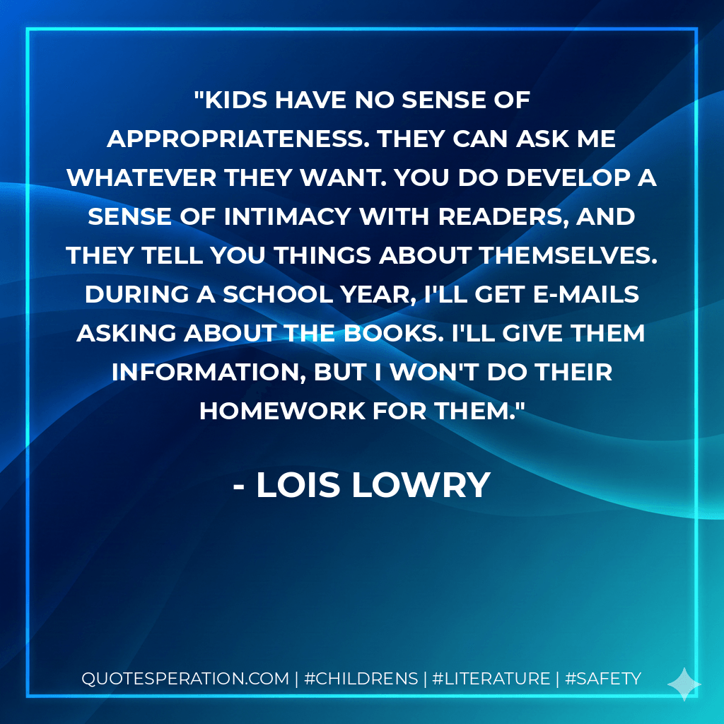 Kids have no sense of appropriateness. They can ask me whatever they want. You do develop a sense of intimacy with readers, and they tell you things about themselves. During a school year, I'll get e-mails asking about the books. I'll give them information, but I won't do their homework for them. - Lois Lowry