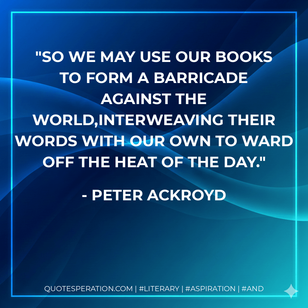 So we may use our books to form a barricade against the world,interweaving their words with our own to ward off the heat of the day. - Peter Ackroyd