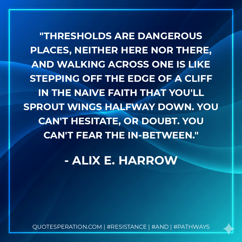 Thresholds are dangerous places, neither here nor there, and walking across one is like stepping off the edge of a cliff in the naive faith that you'll sprout wings halfway down. You can't hesitate, or doubt. You can't fear the in-between. - Alix E. Harrow