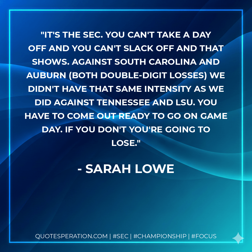 It's the SEC. You can't take a day off and you can't slack off and that shows. Against South Carolina and Auburn (both double-digit losses) we didn't have that same intensity as we did against Tennessee and LSU. You have to come out ready to go on game day. If you don't you're going to lose. - Sarah Lowe