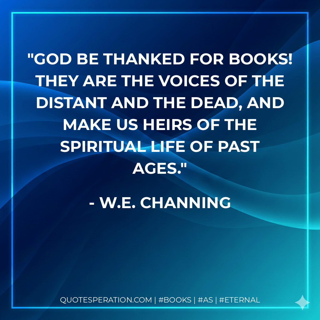 God be thanked for books! they are the voices of the distant and the dead, and make us heirs of the spiritual life of past ages. - W.E. Channing
