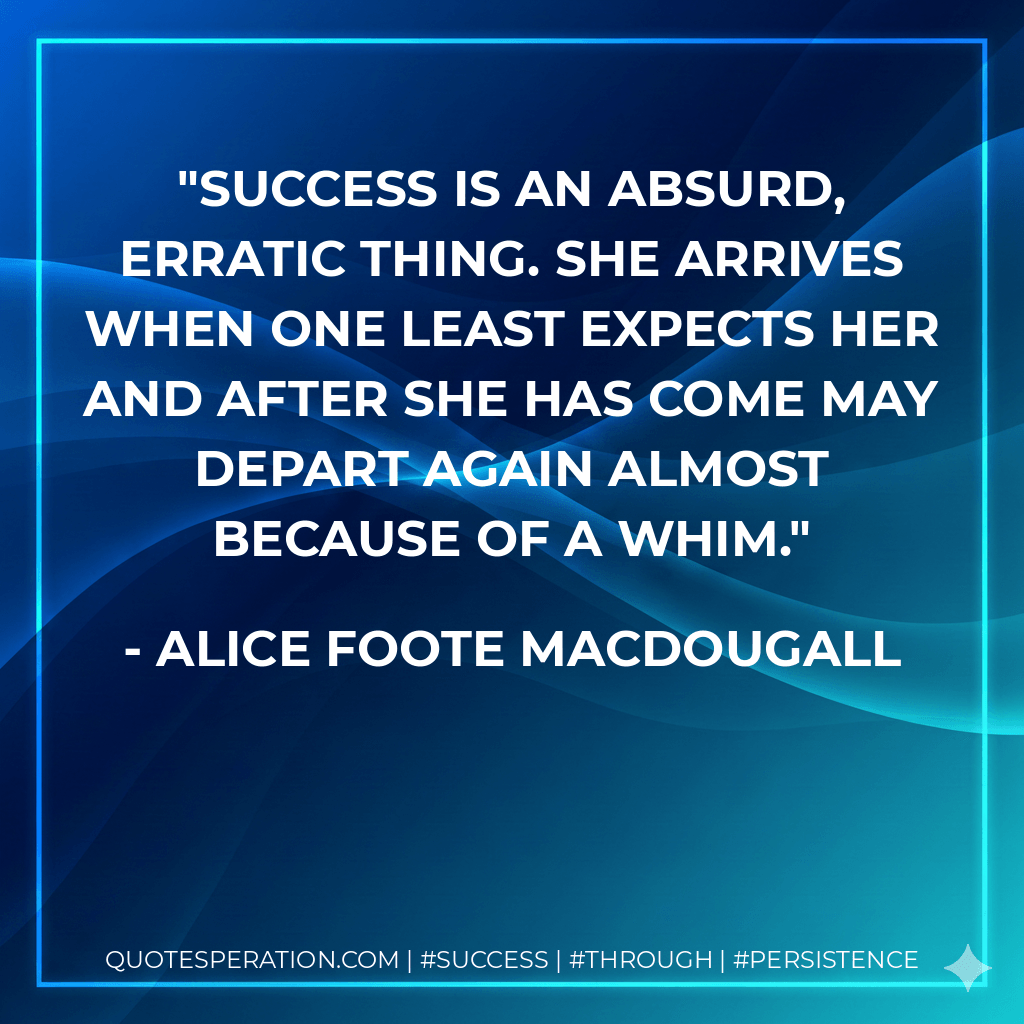 Success is an absurd, erratic thing. She arrives when one least expects her and after she has come may depart again almost because of a whim. - Alice Foote MacDougall