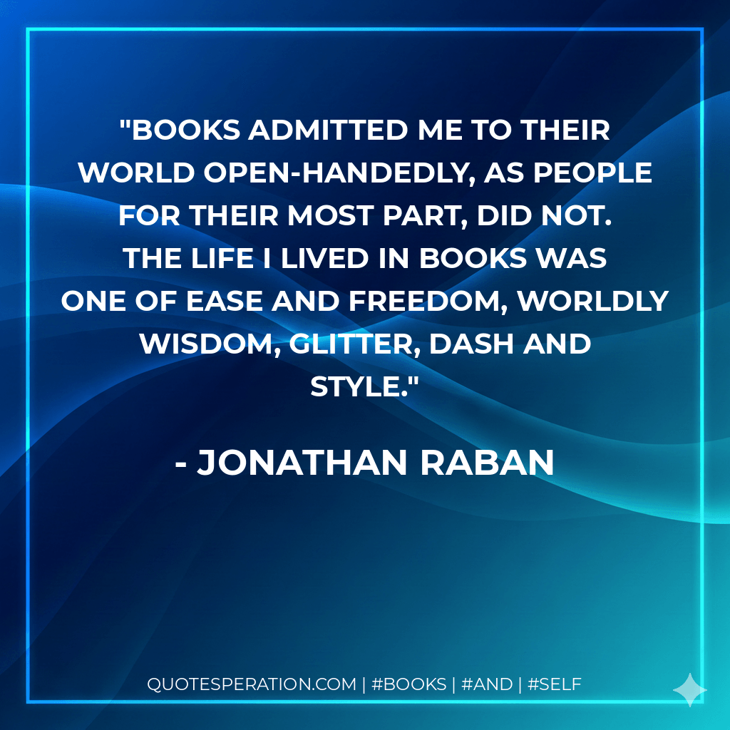 Books admitted me to their world open-handedly, as people for their most part, did not. The life I lived in books was one of ease and freedom, worldly wisdom, glitter, dash and style. - Jonathan Raban