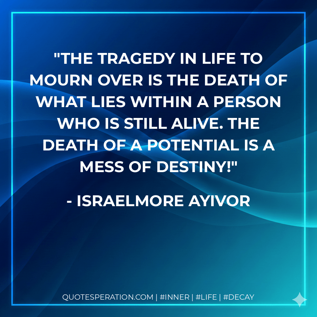 The tragedy in life to mourn over is the death of what lies within a person who is still alive. The death of a potential is a mess of destiny! - Israelmore Ayivor