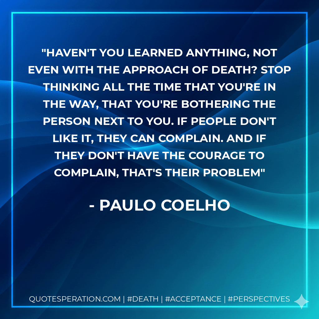 Haven't you learned anything, not even with the approach of death? Stop thinking all the time that you're in the way, that you're bothering the person next to you. If people don't like it, they can complain. And if they don't have the courage to complain, that's their problem - Paulo Coelho