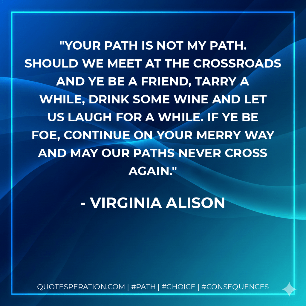 Your path is not my path. Should we meet at the crossroads and ye be a friend, tarry a while, drink some wine and let us laugh for a while. If ye be foe, continue on your merry way and may our paths never cross again. - Virginia Alison
