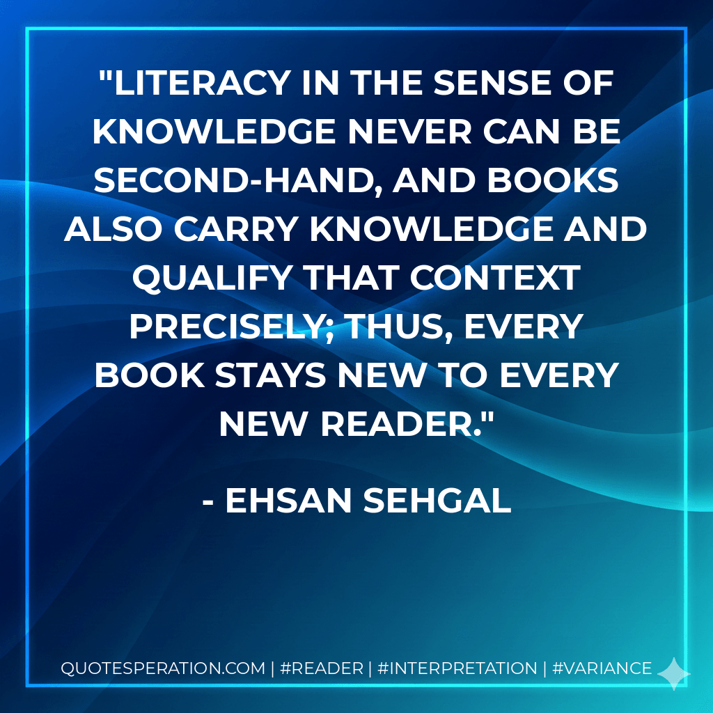 Literacy in the sense of knowledge never can be second-hand, and books also carry knowledge and qualify that context precisely; thus, every book stays new to every new reader. - Ehsan Sehgal