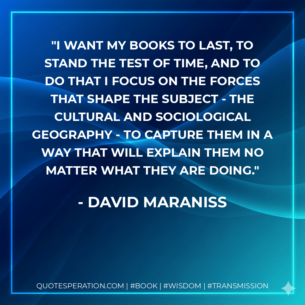 I want my books to last, to stand the test of time, and to do that I focus on the forces that shape the subject - the cultural and sociological geography - to capture them in a way that will explain them no matter what they are doing. - David Maraniss