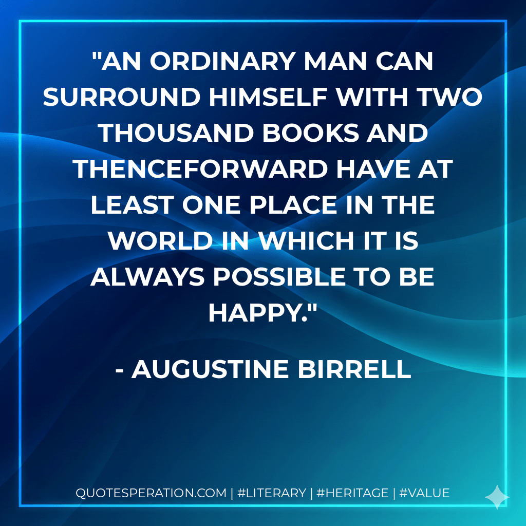 An ordinary man can surround himself with two thousand books and thenceforward have at least one place in the world in which it is always possible to be happy. - Augustine Birrell