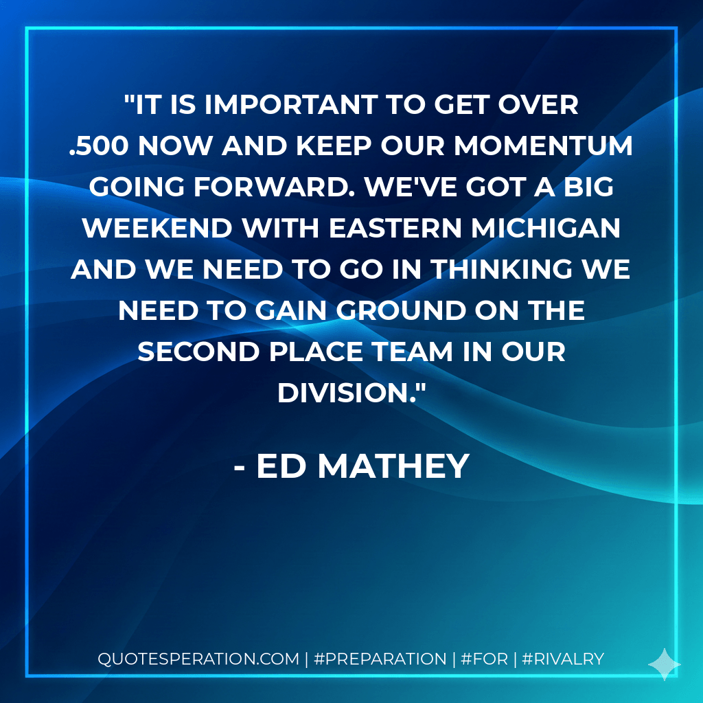 It is important to get over .500 now and keep our momentum going forward. We've got a big weekend with Eastern Michigan and we need to go in thinking we need to gain ground on the second place team in our division. - Ed Mathey