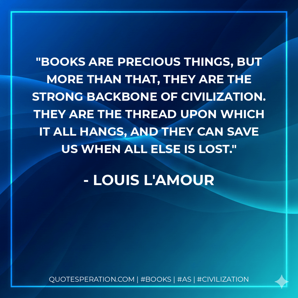 Books are precious things, but more than that, they are the strong backbone of civilization. They are the thread upon which it all hangs, and they can save us when all else is lost. - Louis L'Amour