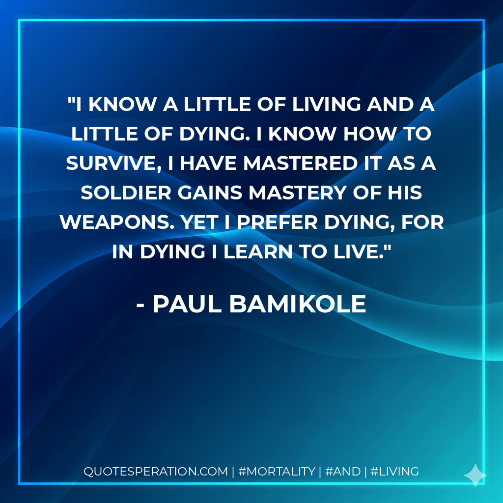 I know a little of living and a little of dying. I know how to survive, i have mastered it as a soldier gains mastery of his weapons. Yet i prefer dying, for in dying i learn to live. - Paul Bamikole