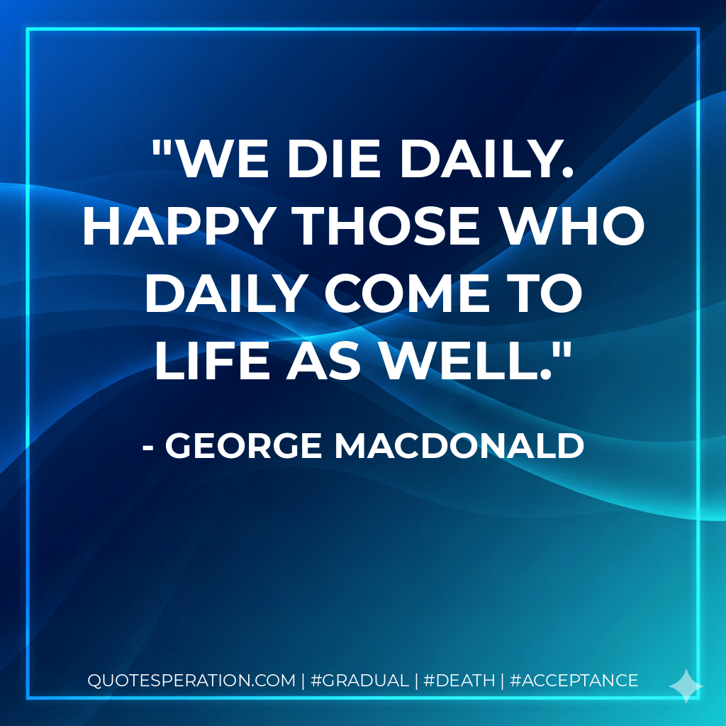 We die daily. Happy those who daily come to life as well. - George MacDonald