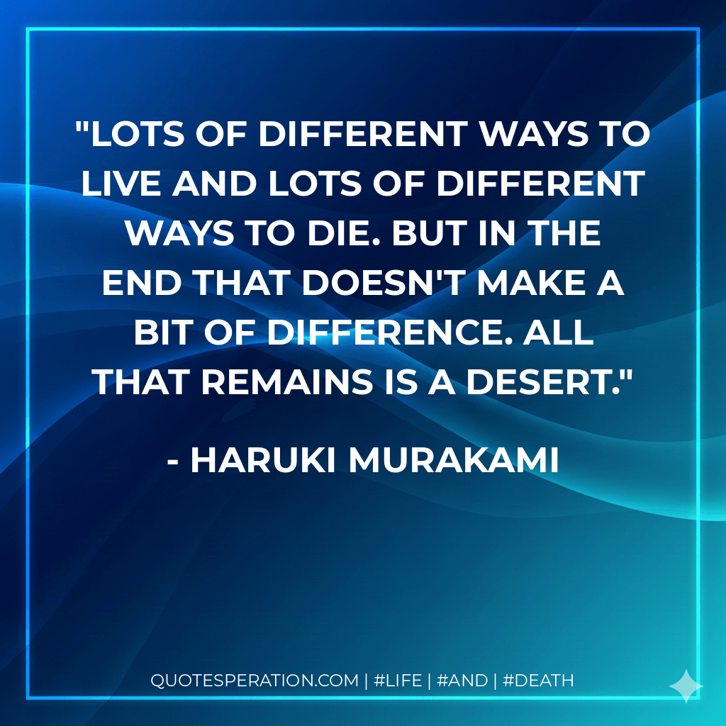 Lots of different ways to live and lots of different ways to die. But in the end that doesn't make a bit of difference. All that remains is a desert. - Haruki Murakami