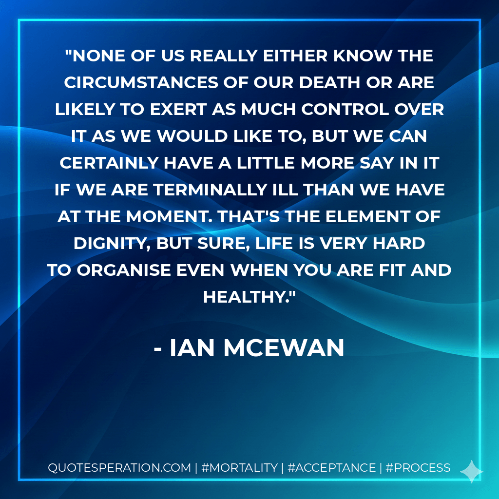 None of us really either know the circumstances of our death or are likely to exert as much control over it as we would like to, but we can certainly have a little more say in it if we are terminally ill than we have at the moment. That's the element of dignity, but sure, life is very hard to organise even when you are fit and healthy. - Ian McEwan