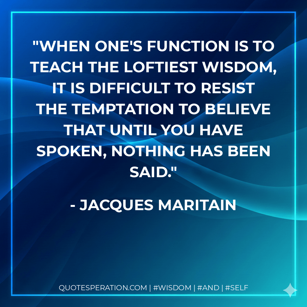 When one's function is to teach the loftiest wisdom, it is difficult to resist the temptation to believe that until you have spoken, nothing has been said. - Jacques Maritain