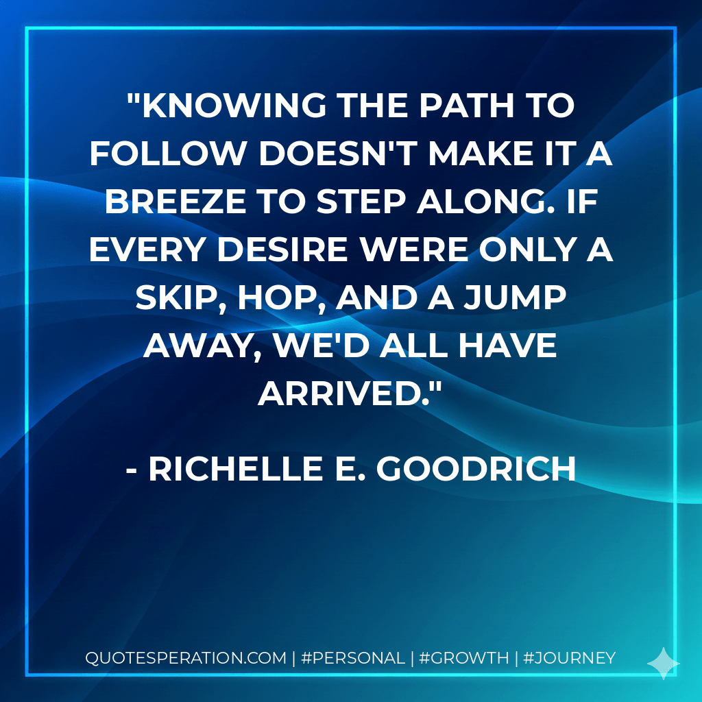 Knowing the path to follow doesn't make it a breeze to step along. If every desire were only a skip, hop, and a jump away, we'd all have arrived. - Richelle E. Goodrich