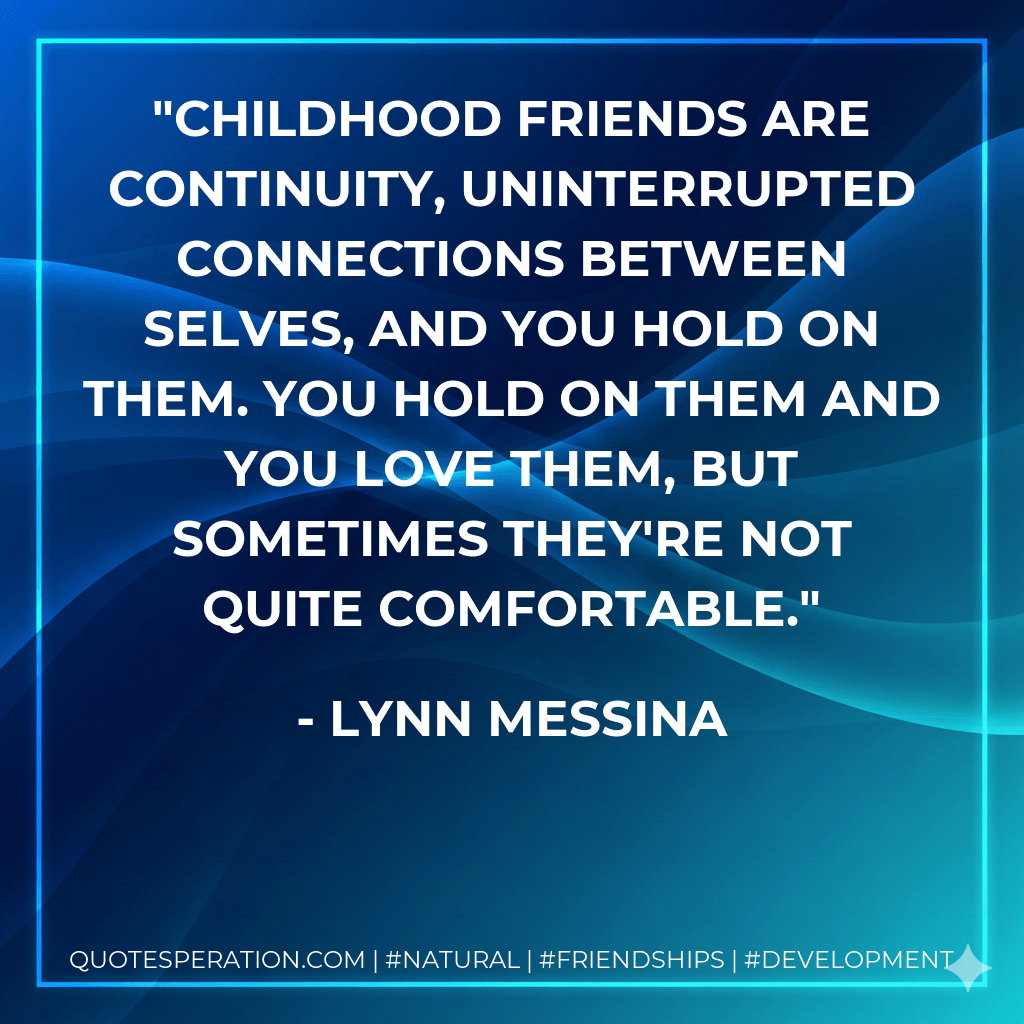 Childhood friends are continuity, uninterrupted connections between selves, and you hold on them. You hold on them and you love them, but sometimes they're not quite comfortable. - Lynn Messina