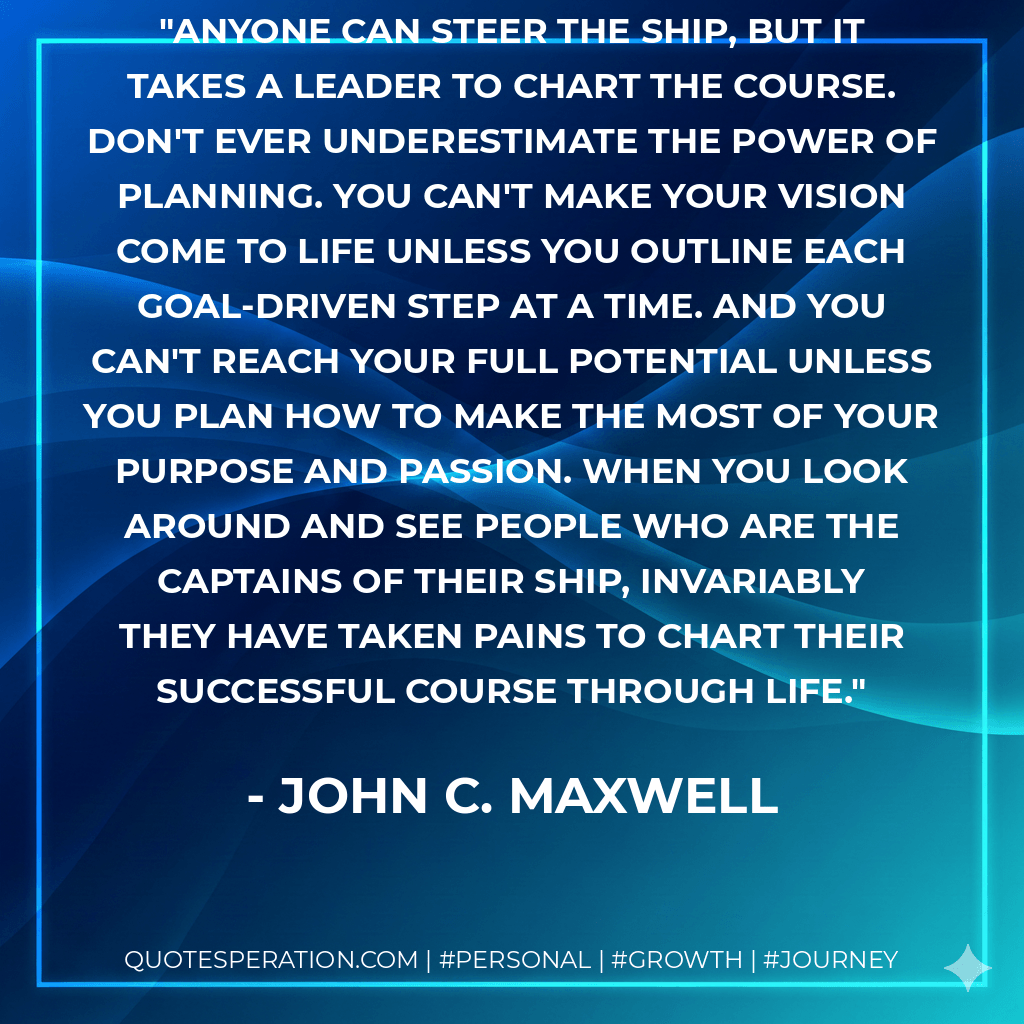 Anyone can steer the ship, but it takes a leader to chart the course. Don't ever underestimate the power of planning. You can't make your vision come to life unless you outline each goal-driven step at a time. And you can't reach your full potential unless you plan how to make the most of your purpose and passion. When you look around and see people who are the captains of their ship, invariably they have taken pains to chart their successful course through life. - John C. Maxwell