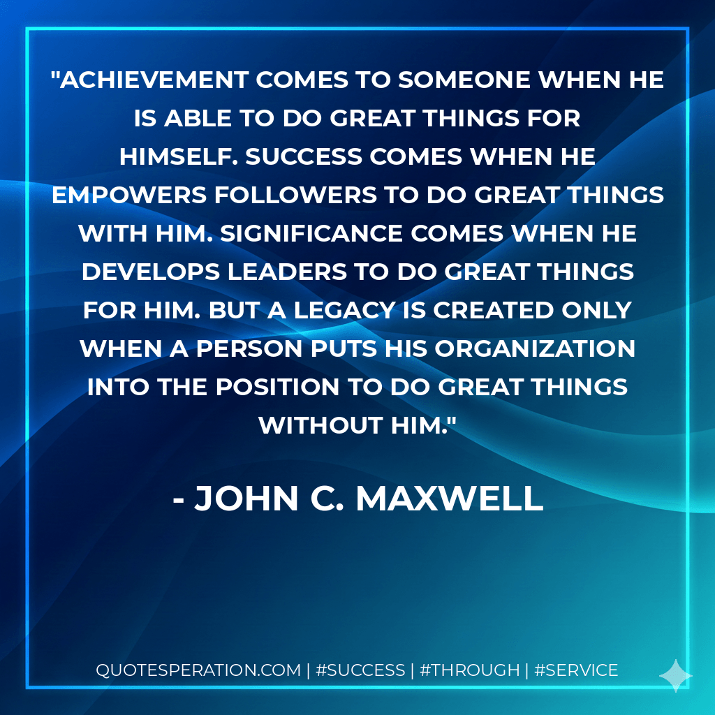 Achievement comes to someone when he is able to do great things for himself. Success comes when he empowers followers to do great things with him. Significance comes when he develops leaders to do great things for him. But a legacy is created only when a person puts his organization into the position to do great things without him. - John C. Maxwell