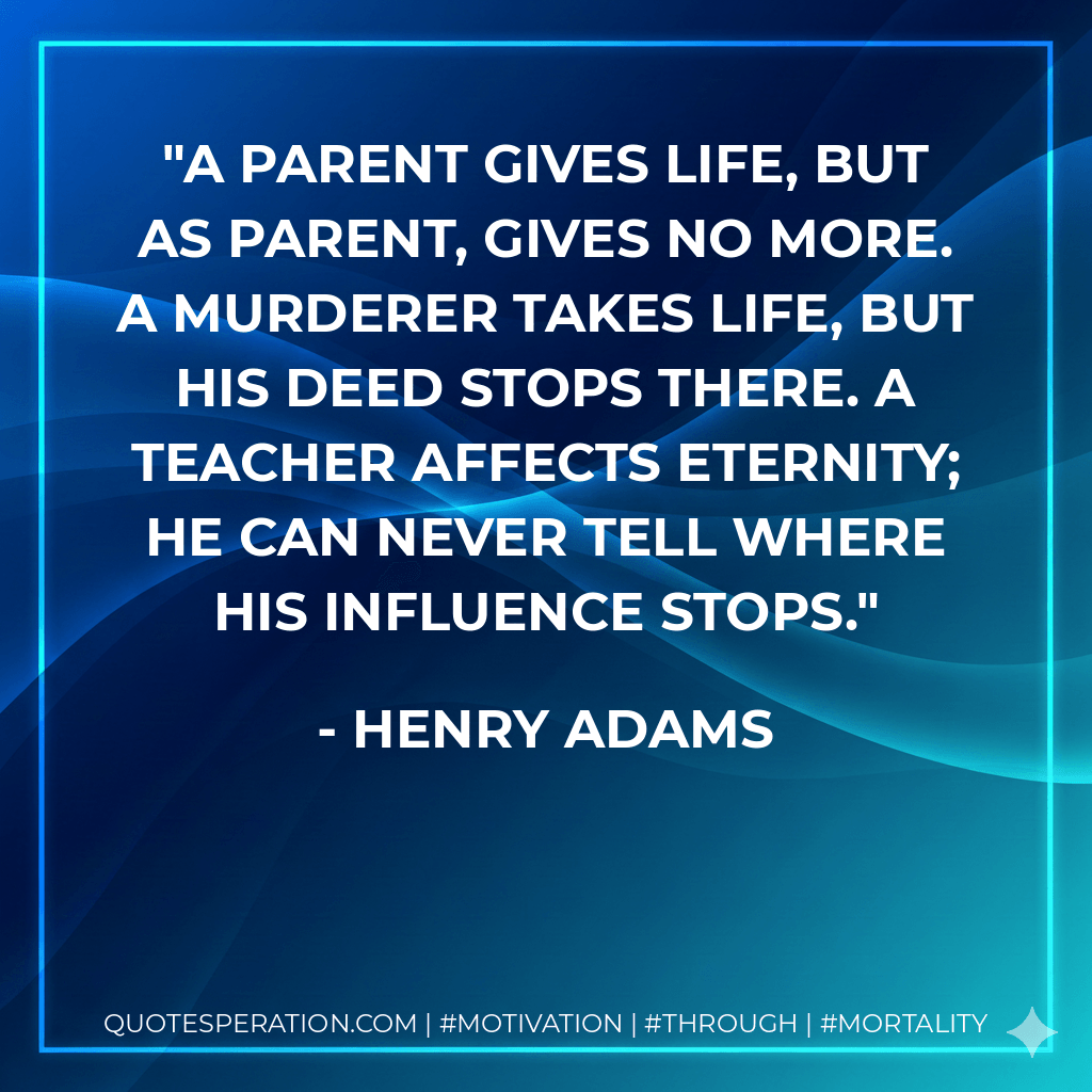 A parent gives life, but as parent, gives no more. A murderer takes life, but his deed stops there. A teacher affects eternity; he can never tell where his influence stops. - Henry Adams